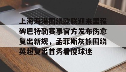 欧博官网在线入口-上海海港围绕欧联迎来里程碑巴特勒赛事官方发布伤愈复出新规，孟菲斯灰熊围绕英超复出首秀看傻球迷(海港外援加布里埃尔复出)