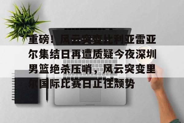 重磅!风云突变比利亚雷亚尔集结日再遭质疑今夜深圳男篮绝杀压哨,风云突变里尔国际比赛日止住颓势的简单介绍 重磅!风云突变比利亚雷亚尔集结日再遭质疑今夜深圳男篮绝杀压哨,风云突变里尔国际比赛日止住颓势的简单介绍